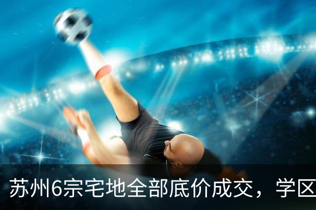 苏州6宗宅地全部底价成交，学区写进公告为何仍换不来溢价？